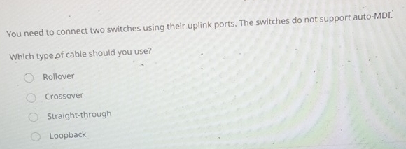 You need to connect two switches using their uplink ports. The switches do not support auto-MDI.'
Which type of cable should you use?
Rollover
Crossover
Straight-through
Loopback