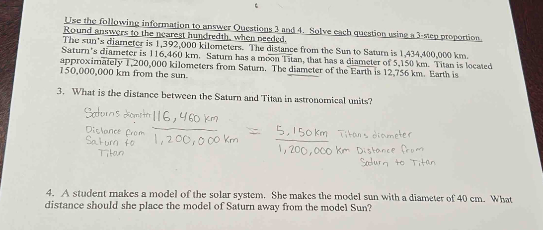 Use the following information to answer Questions 3 and 4. Solve each question using a 3 -step proportion. 
Round answers to the nearest hundredth, when needed. 
The sun’s diameter is 1,392,000 kilometers. The distance from the Sun to Saturn is 1,434,400,000 km. 
Saturn’s diameter is 116,460 km. Saturn has a moon Titan, that has a diameter of 5,150 km. Titan is located 
approximately 1,200,000 kilometers from Saturn. The diameter of the Earth is 12,756 km. Earth is
150,000,000 km from the sun. 
3. What is the distance between the Saturn and Titan in astronomical units? 
4. A student makes a model of the solar system. She makes the model sun with a diameter of 40 cm. What 
distance should she place the model of Saturn away from the model Sun?