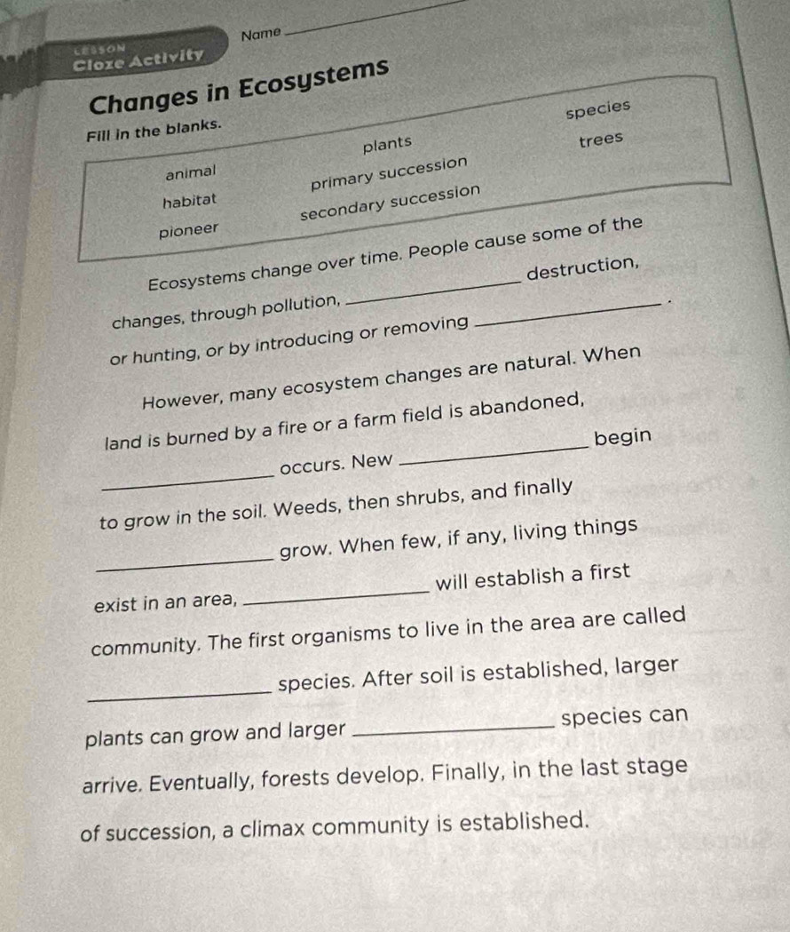 LESSON Name
_
Cloze Activity
Changes in Ecosystems
plants species
Fill in the blanks.
trees
animal
primary succession
habitat
pioneer secondary succession
Ecosystems change over time. People cause some of the
changes, through pollution, _destruction,
or hunting, or by introducing or removing _.
However, many ecosystem changes are natural. When
_
land is burned by a fire or a farm field is abandoned,
begin
_
occurs. New
to grow in the soil. Weeds, then shrubs, and finally
_
grow. When few, if any, living things
exist in an area, _will establish a first
community. The first organisms to live in the area are called
_
species. After soil is established, larger
plants can grow and larger _species can
arrive. Eventually, forests develop. Finally, in the last stage
of succession, a climax community is established.