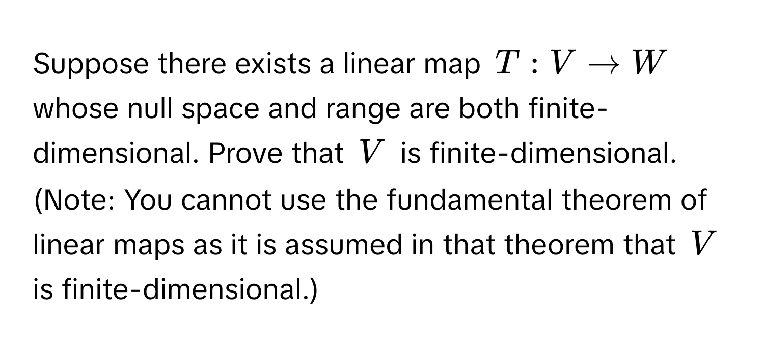 Suppose there exists a linear map $T: V arrow W$ whose null space and range are both finite-dimensional. Prove that $V$ is finite-dimensional. (Note: You cannot use the fundamental theorem of linear maps as it is assumed in that theorem that $V$ is finite-dimensional.)