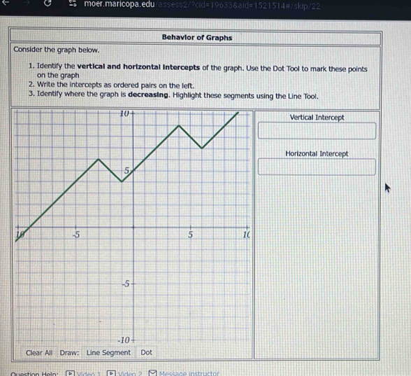 Behavior of Graphs 
Consider the graph below. 
1. Identify the vertical and horizontal intercepts of the graph. Use the Dot Tool to mark these points 
on the graph 
2. Write the intercepts as ordered pairs on the left. 
3. Identify where the graph is decreasing. Highlight these segments using the Line Tool. 
Vertical Intercept 
Horizontal Intercept 
Question Heln: Vidon Viden Messane instructor