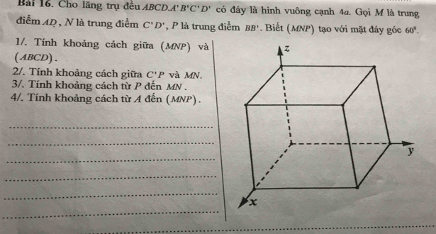 Cho lăng trụ đều ABCD. 4' B'C'D' có đáy là hình vuông cạnh 4a. Gọi M là trung 
điểm 42 , N là trung điểm C'D' , P là trung điểm BB'. Biết (MNP) tạo với mặt đáy góc 60°. 
1/. Tính khoảng cách giữa (MNP) và 
( ABCD) . 
2/. Tính khoảng cách giữa C'P và MN. 
3/. Tính khoảng cách từ P đến MN. 
4/. Tính khoảng cách từ A đến (MNP). 
_ 
_ 
_ 
_ 
_ 
_