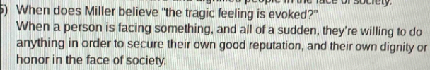 ace of socrety. 
5) When does Miller believe “the tragic feeling is evoked?” 
When a person is facing something, and all of a sudden, they're willing to do 
anything in order to secure their own good reputation, and their own dignity or 
honor in the face of society.