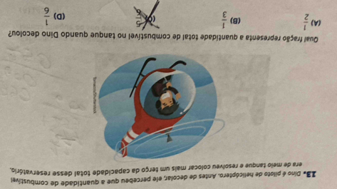 Iã# Díno é piloto de helicóptero. Antes de decolar, ele percebeu que a quantidade de combustível
era de meio tanque e resolveu colocar mais um terço da capacidade total desse reservatório
Qual fração representa a quantidade total de combustível no tanque quando Dino decolou?
(A)  1/2  (B)  1/3  _  (D)  1/6 