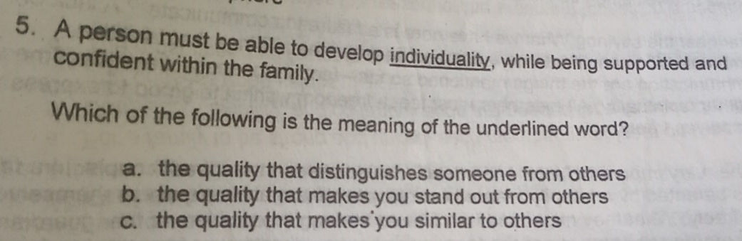 A person must be able to develop individuality, while being supported and
confident within the family.
Which of the following is the meaning of the underlined word?
a. the quality that distinguishes someone from others
b. the quality that makes you stand out from others
c. the quality that makes'you similar to others