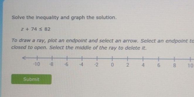 Solve the inequality and graph the solution.
z+74≤ 82
To draw a ray, plot an endpoint and select an arrow. Select an endpoint to 
closed to open. Select the middle of the ray to delete it.
10
Submit