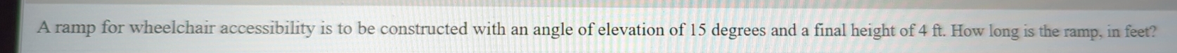 A ramp for wheelchair accessibility is to be constructed with an angle of elevation of 15 degrees and a final height of 4 ft. How long is the ramp, in feet?