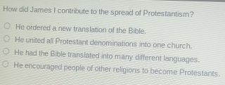 How did James I contribute to the spread of Protestantism?
He ordered a new translation of the Bible.
He united all Protestant denominations into one church.
He had the Bible translated into many different languages.
He encouraged people of other religions to become Protestants.