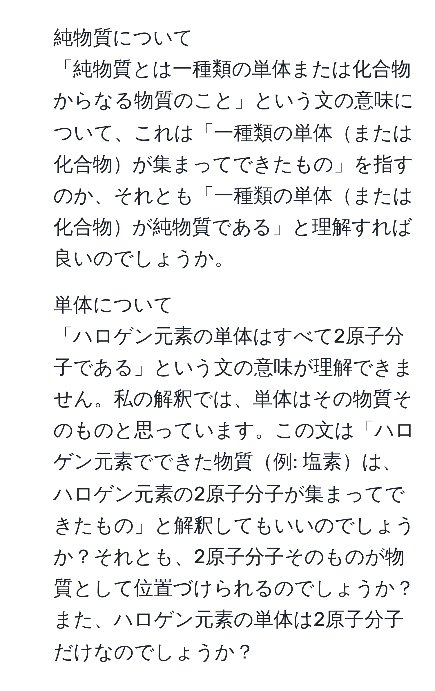 純物質について  
「純物質とは一種類の単体または化合物からなる物質のこと」という文の意味について、これは「一種類の単体または化合物が集まってできたもの」を指すのか、それとも「一種類の単体または化合物が純物質である」と理解すれば良いのでしょうか。

2. 単体について  
「ハロゲン元素の単体はすべて2原子分子である」という文の意味が理解できません。私の解釈では、単体はその物質そのものと思っています。この文は「ハロゲン元素でできた物質例: 塩素は、ハロゲン元素の2原子分子が集まってできたもの」と解釈してもいいのでしょうか？それとも、2原子分子そのものが物質として位置づけられるのでしょうか？また、ハロゲン元素の単体は2原子分子だけなのでしょうか？