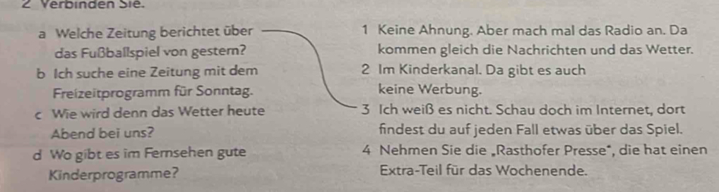 Verbinden Sie. 
a Welche Zeitung berichtet über 1 Keine Ahnung. Aber mach mal das Radio an. Da 
das Fußballspiel von gestern? kommen gleich die Nachrichten und das Wetter. 
b Ich suche eine Zeitung mit dem 2 Im Kinderkanal. Da gibt es auch 
Freizeitprogramm für Sonntag. keine Werbung. 
c Wie wird denn das Wetter heute 3 Ich weiß es nicht. Schau doch im Internet, dort 
Abend bei uns? findest du auf jeden Fall etwas über das Spiel. 
d Wo gibt es im Fernsehen gute 4 Nehmen Sie die „Rasthofer Presse*, die hat einen 
Kinderprogramme? Extra-Teil für das Wochenende.