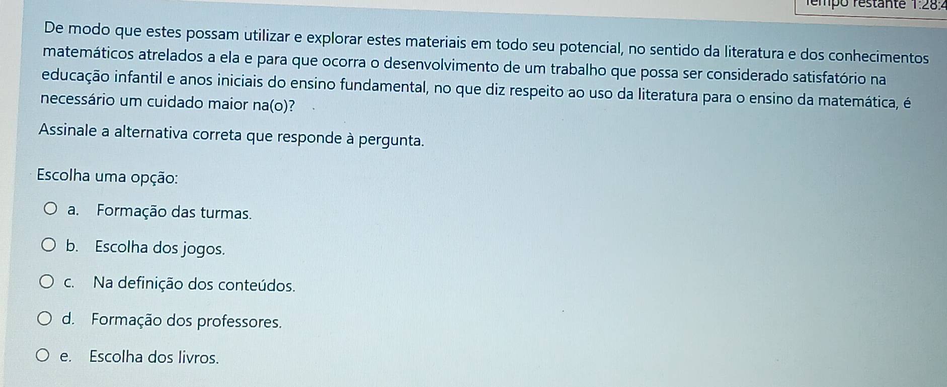 rémpo restante 1:28:2
De modo que estes possam utilizar e explorar estes materiais em todo seu potencial, no sentido da literatura e dos conhecimentos
matemáticos atrelados a ela e para que ocorra o desenvolvimento de um trabalho que possa ser considerado satisfatório na
educação infantil e anos iniciais do ensino fundamental, no que diz respeito ao uso da literatura para o ensino da matemática, é
necessário um cuidado maior na(o)?
Assinale a alternativa correta que responde à pergunta.
Escolha uma opção:
a. Formação das turmas.
b. Escolha dos jogos.
c. Na definição dos conteúdos.
d. Formação dos professores.
e. Escolha dos livros.