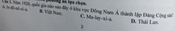 phường ân lựa chọn.
Căm 1. Năm 1920, quốc gia nào sau đây ở khu vực Đông Nam Á thành lập Đảng Cộng sản
A. ln-dô-nê-xi-a. B. Việt Nam. C. Ma-lay-xi-a. D. Thái Lan.
2