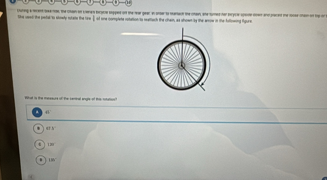 (0 10
Uuring a recent bike ride, the chain on Elena's bicycle slipped off the rear gear: in order to reattach the chain, she turned her bicycle upside down and placed the loose chain on top or 
She used the pedal to slowly rotate the tire 1 of one complete rotation to reattach the chain, as shown by the arrow in the following figure.
What is the measure of the central angle of this rotation?
A 45°
67.5°
C 120°
D 135°