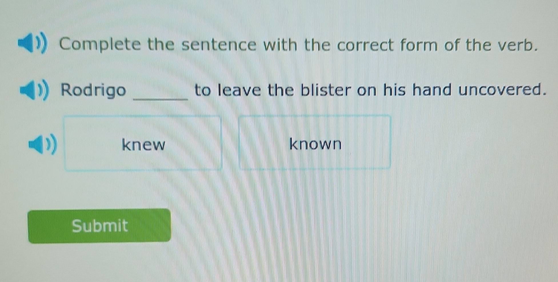 Complete the sentence with the correct form of the verb.
Rodrigo _to leave the blister on his hand uncovered.
D known
knew
Submit