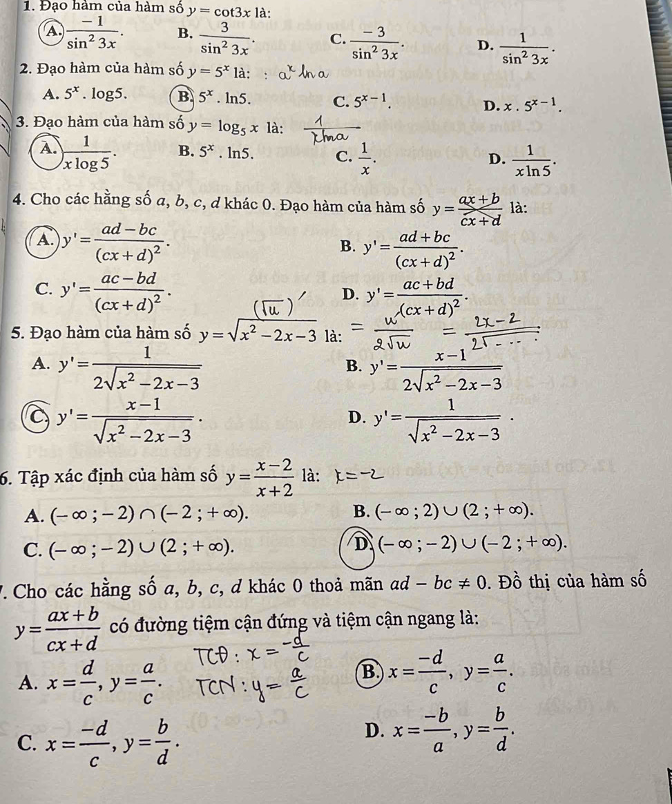 Đạo hàm của hàm số y=cot 3x là:
A  (-1)/sin^23x . B.  3/sin^23x . C.  (-3)/sin^23x . D.  1/sin^23x .
2. Đạo hàm của hàm số y=5^x1a:
A. 5^x.log 5. B 5^x ln 5. 5^(x-1). D. x.5^(x-1).
C.
3. Đạo hàm của hàm số y=log _5x là:
A. ) 1/xlog 5 . . ln5. C.  1/x .  1/xln 5 .
B. 5^x D.
4. Cho các hằng số a, b, c, d khác 0. Đạo hàm của hàm số y= (ax+b)/cx+d  là:
A. y'=frac ad-bc(cx+d)^2.
B. y'=frac ad+bc(cx+d)^2.
C. y'=frac ac-bd(cx+d)^2. y'=frac ac+bd(cx+d)^2.
D.
5. Đạo hàm của hàm số y=sqrt(x^2-2x-3) là:
A. y'= 1/2sqrt(x^2-2x-3)  y'= (x-1)/2sqrt(x^2-2x-3) 
B.
c y'= (x-1)/sqrt(x^2-2x-3) ·
D. y'= 1/sqrt(x^2-2x-3) ·
6. Tập xác định của hàm số y= (x-2)/x+2  là: to
B.
A. (-∈fty ;-2)∩ (-2;+∈fty ). (-∈fty ;2)∪ (2;+∈fty ).
D
C. (-∈fty ;-2)∪ (2;+∈fty ). (-∈fty ;-2)∪ (-2;+∈fty ).
7. Cho các hằng số a, b, c, d khác 0 thoả mãn ad -bc!= 0. Đồ thị của hàm số
y= (ax+b)/cx+d  có đường tiệm cận đứng và tiệm cận ngang là:
A. x= d/c ,y= a/c .
B x= (-d)/c ,y= a/c .
C. x= (-d)/c ,y= b/d .
D. x= (-b)/a ,y= b/d .