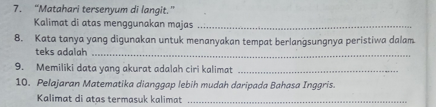 “Matahari tersenyum di langit.” 
Kalimat di atas menggunakan majas_ 
8. Kata tanya yang digunakan untuk menanyakan tempat berlangsungnya peristiwa dalam 
teks adalah_ 
9. Memiliki data yang akurat adalah ciri kalimat_ 
10. Pelajaran Matematika dianggap lebih mudah daripada Bahasa Inggris. 
Kalimat di atas termasuk kalimat_