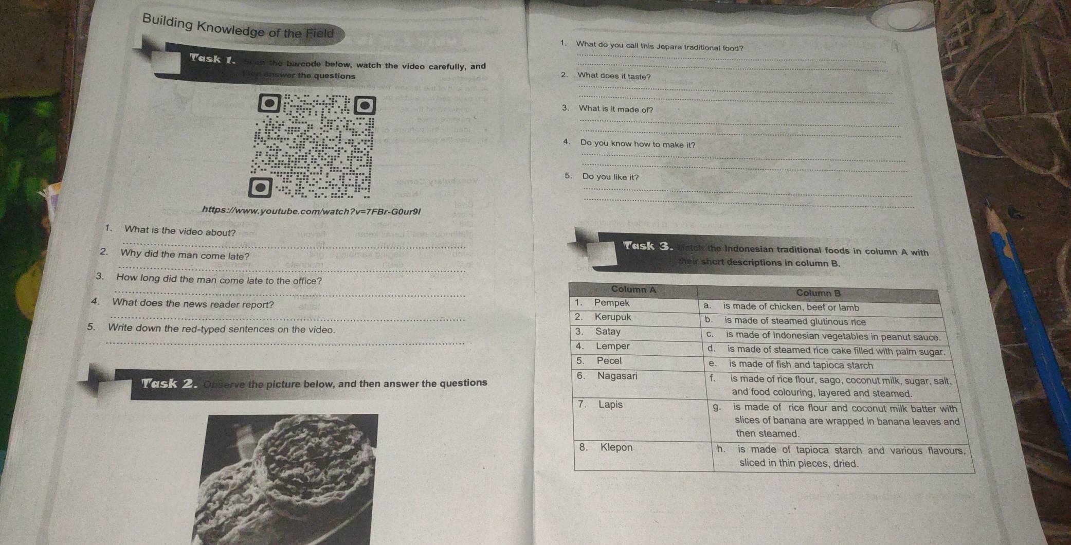 Building Knowledge of the Field 
_ 
1. What do you call this Jepara traditional food? 
Task 1. the barcode below, watch the video carefully, and 2. What does it taste? 
swer the questions 
_ 
_ 
3. What is it made of? 
_ 
_ 
_ 
4. Do you know how to make it? 
_ 
_ 
5. Do you like it? 
https://www.youtube.com/watch?v=7FBr-G0ur9l 
_ 
1. What is the video about? VoskS Match the Indonesian traditional foods in column A with 
2. Why did the man come late? their short descriptions in column B. 
3. How long did the man come late to the office? 
4. What does the news reader report? 
_ 
5. Write down the red-typed sentences on the video. 
UCS e Observe the picture below, and then answer the questions