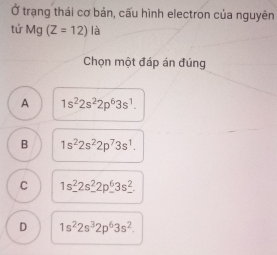 Ở trạng thái cơ bản, cấu hình electron của nguyên
tử Mg (Z=12) là
Chọn một đáp án đúng
A 1s^22s^22p^63s^1.
B 1s^22s^22p^73s^1.
C 1s^2_ 2s^2_ 2p_ 2p_ ^6_ ^2.
D 1s^22s^32p^63s^2.