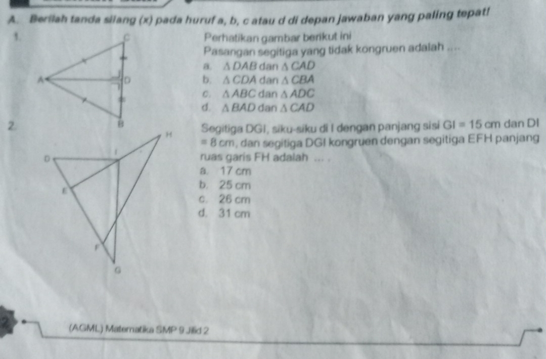 Berilah tanda silang (x) pada huruf a, b, c atau d di depan jawaban yang paling tepat!
1.Perhatikan gambar berikut ini
Pasangan segitiga yang tidak kongruen adalah ....
B. △ DAB dan △ CAD
dan △ CBA
b. △ CDA
C. △ ABC dan △ ADC
d. △ BAD dan △ CAD
2. dan DI
Segitiga DGI, siku-siku di I dengan panjang sisi GI=15cm
=8cm , dan segitiga DGI kongruen dengan segitiga EFH panjang
ruas garis FH adalah ... .
a 17 cm
b. 25 cm
c. 26 cm
d. 31 cm
(AGML) Matematika SMP 9 Jilid 2