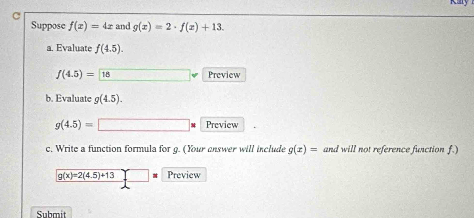 Suppose f(x)=4x and g(x)=2· f(x)+13. 
a. Evaluate f(4.5).
f(4.5)=18 □ Preview 
b. Evaluate g(4.5).
g(4.5)=□ Preview 
c. Write a function formula for g. (Your answer will include g(x)= and will not reference function f.)
g(x)=2(4.5)+13 Preview 
Submit