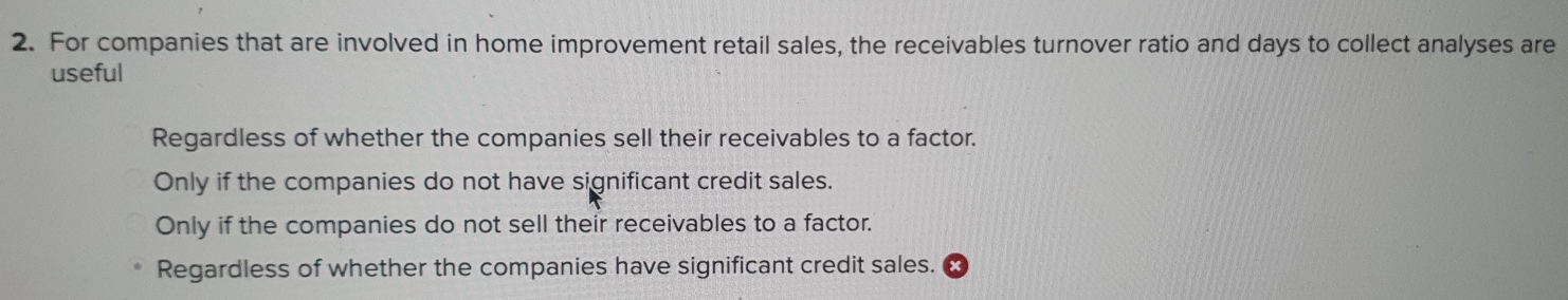 For companies that are involved in home improvement retail sales, the receivables turnover ratio and days to collect analyses are
useful
Regardless of whether the companies sell their receivables to a factor.
Only if the companies do not have significant credit sales.
Only if the companies do not sell their receivables to a factor.
Regardless of whether the companies have significant credit sales.