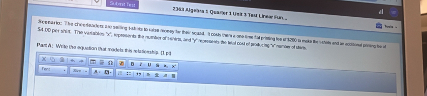 Submit Test 2363 Algebra 1 Quarter 1 Unit 3 Test Linear Fun... 
Tuals = 
Scenario: The cheerleaders are selling t-shirts to raise money for their squad. It costs them a one-time flat printing fee of $200 to make the t-shirts and an additional printing fee of
$4.00 per shirt. The variables '' x '', represents the number of t-shirts, and '' y '' represents the total cost of producing '' x '' number of shirts. 
Part A: Write the equation that models this relationship. (1pq)
a O B I U 
Font Size ,,