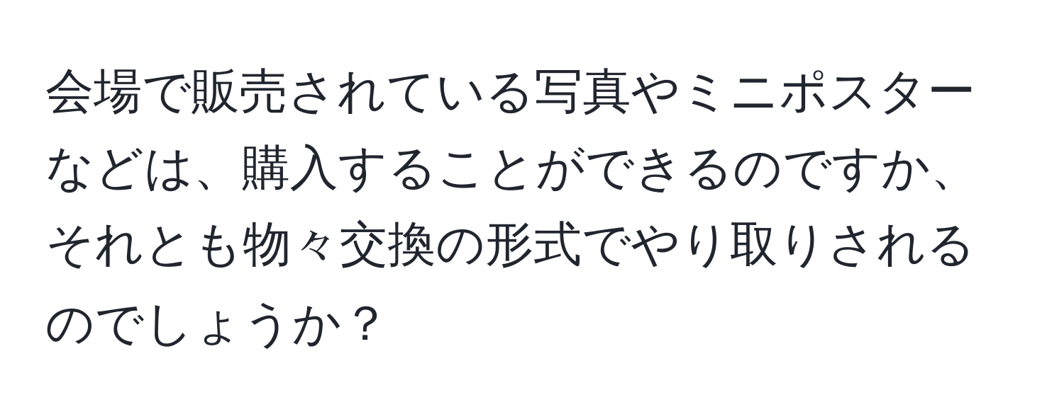 会場で販売されている写真やミニポスターなどは、購入することができるのですか、それとも物々交換の形式でやり取りされるのでしょうか？