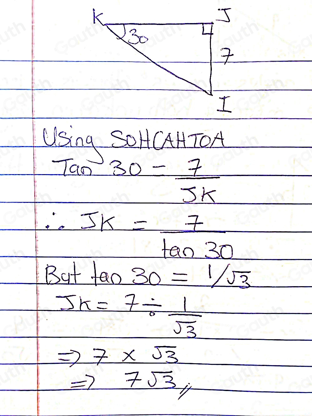 Lising SOHCHTOA 
Tao 30= 7/5k 
∴ JK= 7/tan 30 
But fan 30=1/sqrt(3)
JK=7/  1/sqrt(3) 
Rightarrow 7* sqrt(3)
7sqrt(3)