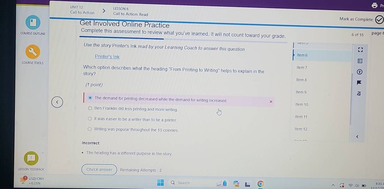 LESSON 6
Call to Action Call to Action: Read Mark as Complete
Get Involved Online Practice
Complete this assessment to review what you've learned. It will not count toward your grade.
coUrse oUtLIne 6 of 15 page 
Use the story Printer's Ink read by your Learning Coach to answer this question.
Printer's Ink I1em 6
COURSE TOOLS Which option describes what the heading "From Printing to Writing" helps to explain in the Item 7
story?
Item 8
(1 point)
Item 9
The demand for printing decreased while the demand for writing increased. × Item 10
Ben Franklin did less printing and more writing.
Item 11
It was easier to be a writer than to be a printer.
Writing was popular throughout the 13 colonies Item 12
Incorrect
The heading has a different purpose in the story.
LESSON FEEDBACK Check answer Remaining Attempts : 2
USD/CNY
+ 0.25% Search 9:35
a 11 /12/2