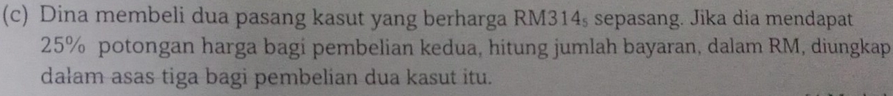 Dina membeli dua pasang kasut yang berharga RM314, sepasang. Jika dia mendapat
25% potongan harga bagi pembelian kedua, hitung jumlah bayaran, dalam RM, diungkap 
dalam asas tiga bagi pembelian dua kasut itu.