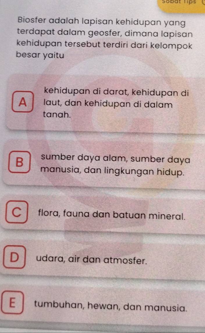 Sobat lips
Biosfer adalah lapisan kehidupan yang
terdapat dalam geosfer, dimana lapisan
kehidupan tersebut terdiri dari kelompok
besar yaitu
kehidupan di darɑt, kehidupan di
A laut, dɑn kehidupɑn di dalɑm
tanah.
B sumber daya alam, sumber daya
manusia, dan lingkungan hidup.
C flora, fauna dan batuan mineral.
D udara, air dan atmosfer.
E tumbuhan, hewan, dan manusia.