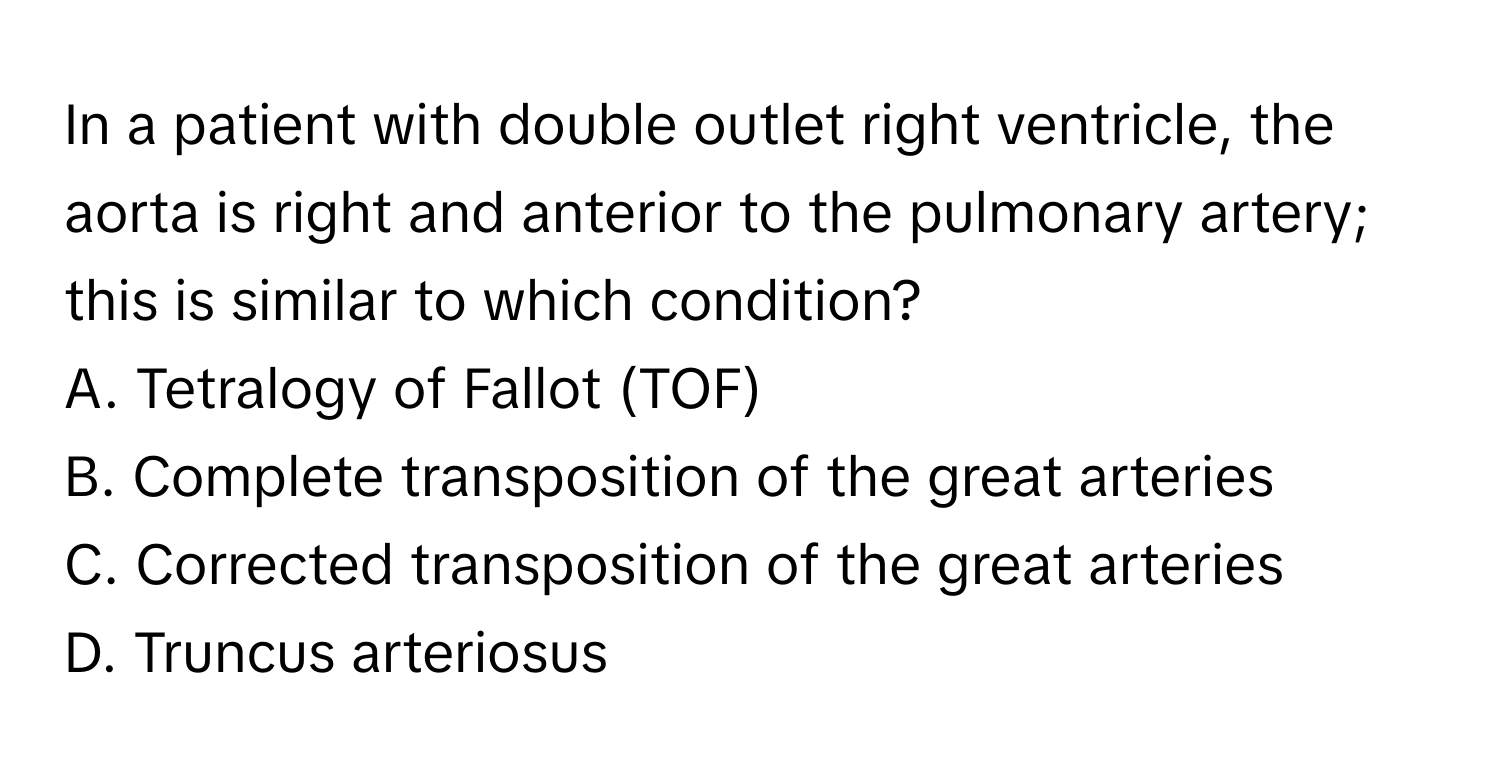 In a patient with double outlet right ventricle, the aorta is right and anterior to the pulmonary artery; this is similar to which condition?

A. Tetralogy of Fallot (TOF)
B. Complete transposition of the great arteries
C. Corrected transposition of the great arteries
D. Truncus arteriosus