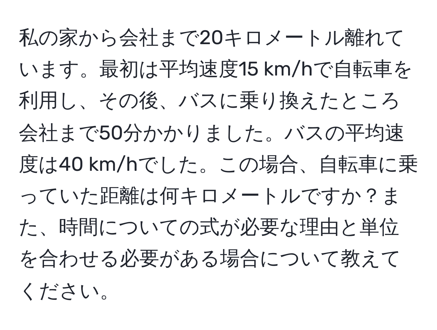 私の家から会社まで20キロメートル離れています。最初は平均速度15 km/hで自転車を利用し、その後、バスに乗り換えたところ会社まで50分かかりました。バスの平均速度は40 km/hでした。この場合、自転車に乗っていた距離は何キロメートルですか？また、時間についての式が必要な理由と単位を合わせる必要がある場合について教えてください。