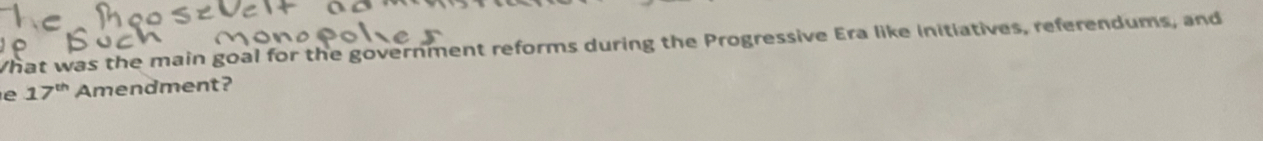 What was the main goal for the government reforms during the Progressive Era like initiatives, referendums, and 
e 17^(th) Amendment?