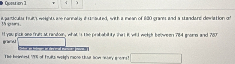 > 
A particular fruit's weights are normally distributed, with a mean of 800 grams and a standard deviation of
35 grams. 
If you pick one fruit at random, what is the probability that it will weigh between 784 grams and 787
grams? 
Enter an integer or decimal number (more.. 
The heaviest 15% of fruits weigh more than how many grams? □