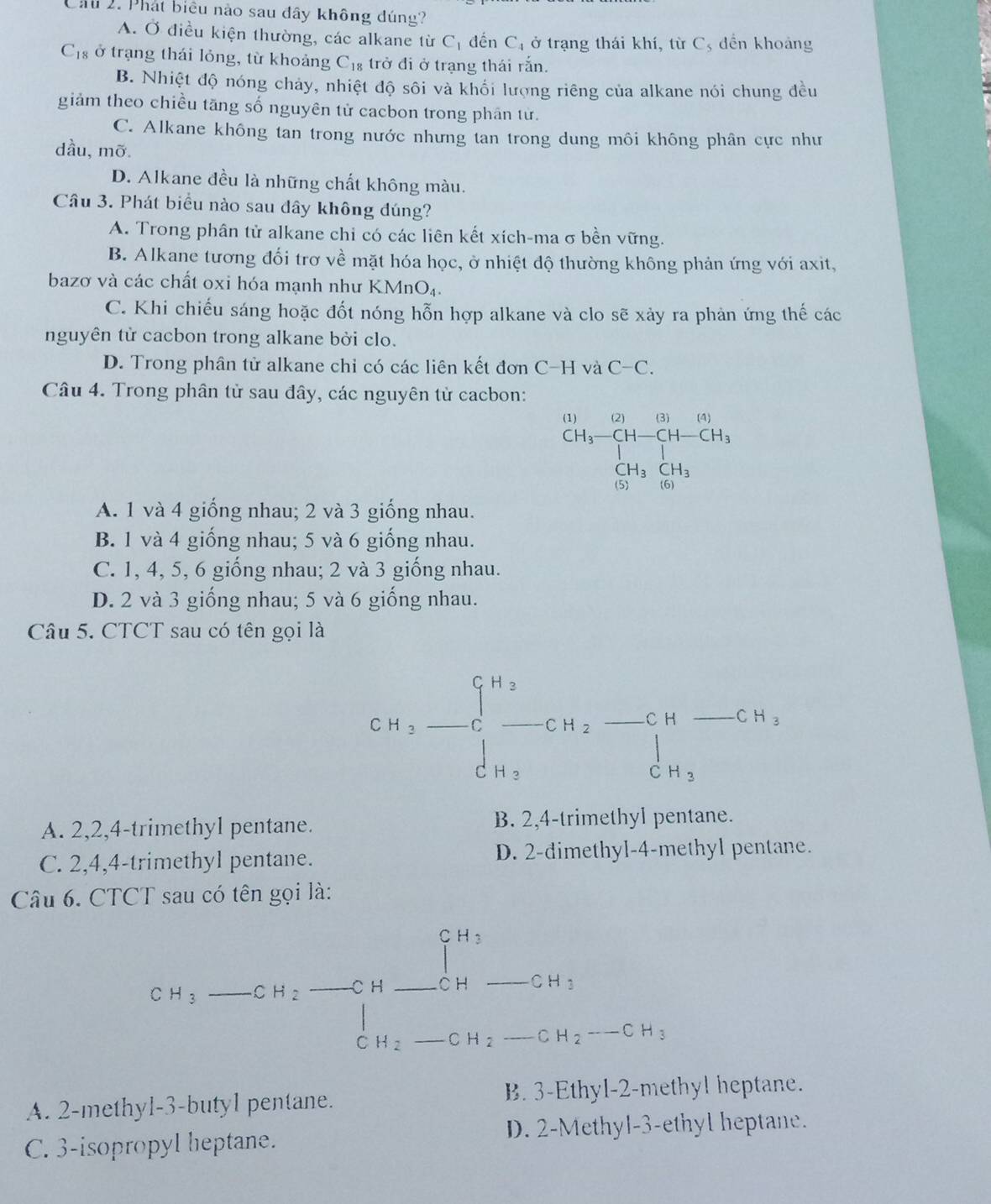 Cầu 2. Phát biểu nào sau đây không dúng?
A. Ở điều kiện thường, các alkane từ C_1 đến C, ở trạng thái khí, từ C, đền khoảng
C_18 ở trạng thái lỏng, từ khoảng . C_18 trở đi ở trạng thái rắn.
B. Nhiệt độ nóng chảy, nhiệt độ sôi và khối lượng riêng của alkane nói chung đều
giảm theo chiều tăng số nguyên tử cacbon trong phân tử.
C. Alkane không tan trong nước nhưng tan trong dung môi không phân cực như
dầu, mỡ.
D. Alkane đều là những chất không màu.
Câu 3. Phát biểu nào sau đây không đúng?
A. Trong phân tử alkane chi có các liên kết xích-ma σ bền vững.
B. Alkane tương đối trơ về mặt hóa học, ở nhiệt độ thường không phản ứng với axit,
bazơ và các chất oxi hóa mạnh như KMnO₄.
C. Khi chiếu sáng hoặc đốt nóng hỗn hợp alkane và clo sẽ xảy ra phản ứng thế các
nguyên tử cacbon trong alkane bởi clo.
D. Trong phân tử alkane chi có các liên kết đơn C-H và C-C.
Câu 4. Trong phân tử sau đây, các nguyên tử cacbon:
beginarrayr (1) (1)endarray beginarrayr (2)&(10H-beginarrayr (3) (14-(14-CH) CH_3C_3]beginarrayr [14-(H_3 (H_3CH_3endarray
A. 1 và 4 giống nhau; 2 và 3 giống nhau.
B. 1 và 4 giống nhau; 5 và 6 giống nhau.
C. 1, 4, 5, 6 giống nhau; 2 và 3 giống nhau.
D. 2 và 3 giống nhau; 5 và 6 giống nhau.
Câu 5. CTCT sau có tên gọi là
CH_2-C-CH_2-CH-CH_3=^CH-CH_2
A. 2,2,4-trimethyl pentane. B. 2,4-trimethyl pentane.
C. 2,4,4-trimethyl pentane. D. 2-dimethyl-4-methyl pentane.
Câu 6. CTCT sau có tên gọi là:
□  □ 
CH_3 _ CH_2 _C H _ 1^(H_3) _...
CH_3
C H_2 _C H_2 _ CH_2-CH_3
A. 2-methyl-3-butyl pentane. B. 3-Ethyl-2-methyl heptane.
D. 2-Methyl-3-ethyl heptane.
C. 3-isopropyl heptane.