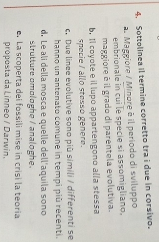Sottolinea il termine corretto tra i due in corsivo.
a. Maggiore / Minore è il periodo di sviluppo
embrionale in cui le specie si assomigliano,
maggiore è il grado di parentela evolutiva.
b. Il coyote e il lupo appartengono alla stessa
specie / allo stesso genere.
c. Due linee evolutive sono più simili / differenti se
hanno un antenato comune in tempi più recenti.
d. Le ali della mosca e quelle dell’aquila sono
strutture omologhe / analoghe.
e. La scoperta dei fossili mise in crisi la teoria
proposta da Linneo / Darwin.