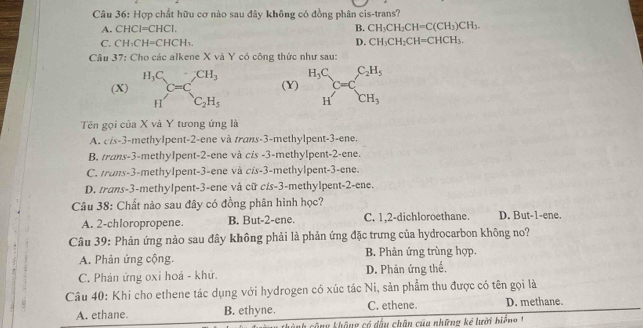 Hợp chất hữu cơ nào sau đây không có đồng phân cis-trans?
A. CHCI=CHCI. B. CH_3CH_2CH=C(CH_3)CH_3.
C. CH_3CH=CHCH_3
D. CH_3CH_2CH=CHCH_3.
Câu 37: Cho các alkene X và Y có công thức như sau:
(X) beginarrayr H_3C Hendarray C=C_2H_5 (Y) beginarrayr H_3C Hendarray C=C_CH_3^C_2H_5
Tên gọi của X và Y tưong ứng là
A. cis-3-methylpent-2-ene và trans-3-methylpent-3-ene.
B. trans-3-methylpent-2-ene và cis -3-methylpent-2-ene.
C. trans-3-methylpent-3-ene và cis-3-methylpent-3-ene.
D. trans-3-methylpent-3-ene và cữ c/s-3-methylpent-2-ene.
Câu 38: Chất nào sau đây có đồng phân hình học?
A. 2-chloropropene. B. But-2-ene. C. 1,2-dichloroethane. D. But-1-ene.
Câu 39: Phản ứng nào sau đây không phải là phản ứng đặc trưng của hydrocarbon không no?
A. Phản ứng cộng. B. Phản ứng trùng hợp.
C. Phản ứng oxi hoá - khử. D. Phản ứng thế.
Câu 40: Khi cho ethene tác dụng với hydrogen có xúc tác Ni, sản phẩm thu được có tên gọi là
A. ethane. B. ethyne. C. ethene. D. methane.
Th công không có đấu chân của những kể lười biể