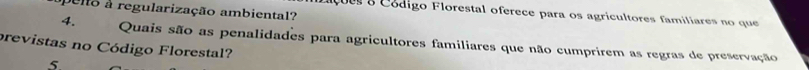 plo à regularização ambiental? 
aus a Código Florestal oferece para os agricultores familiares no que 
4. Quais são as penalidades para agricultores familiares que não cumprirem as regras de preservação 
previstas no Código Florestal? 
5.