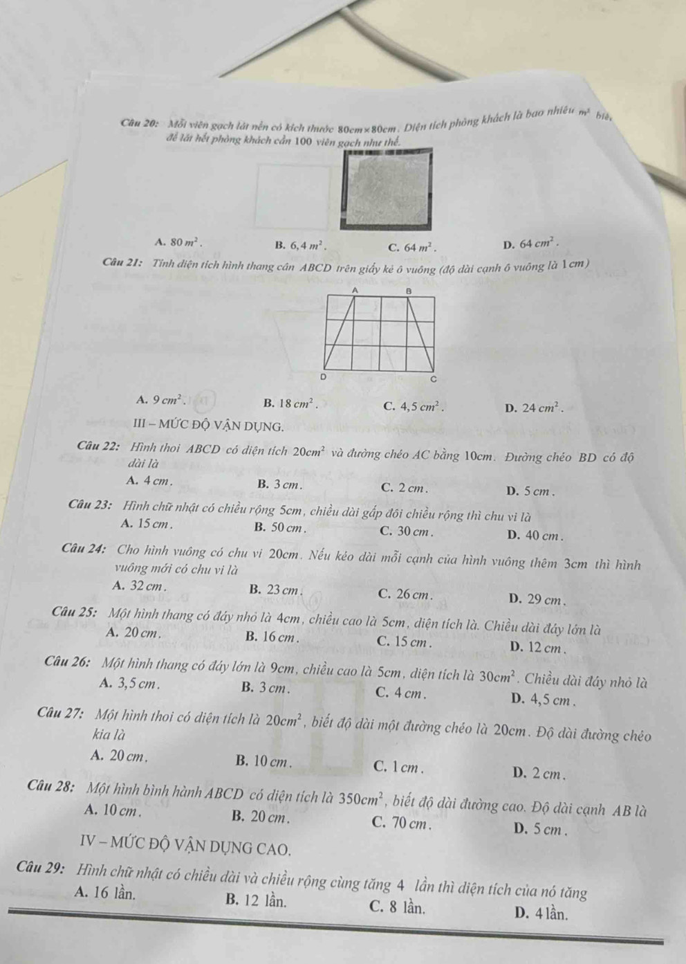 Mỗi viên gạch lát nền có kích thước 80cm×80cm. Diện tích phỏng khách là bao nhiều m^2 biéi
để lất hết phòng khách cần 100 viên gạch như thể.
A. 80m^2. B. 6,4m^2. C. 64m^2. D. 64cm^2.
Câu 21: Tỉnh diện tích hình thang cân ABCD trên giấy kẻ ô vuông (độ dài cạnh ô vuông là 1cm)
A. 9cm^2 B. 18cm^2. C. 4,5cm^2. D. 24cm^2.
III - MỨC ĐỘ VẬN DỤNG.
Câu 22: Hình thoi ABCD có diện tích 20cm^2 và đường chéo AC bằng 10cm. Đường chéo BD có độ
dài là
A. 4 cm . B. 3 cm . C. 2 cm . D. 5 cm .
Câu 23: Hình chữ nhật có chiều rộng 5cm, chiều dài gấp đôi chiều rộng thì chu vi là
A. 15 cm B. 50 cm . C. 30 cm . D. 40 cm .
Câu 24: Cho hình vuông có chu vi 20cm. Nếu kéo dài mỗi cạnh của hình vuông thêm 3cm thì hình
vuông mới có chu vi là
A. 32 cm . B. 23 cm . C. 26 cm . D. 29 cm .
Câu 25: Một hình thang có đáy nhỏ là 4cm, chiều cao là 5cm, diện tích là. Chiều dài đây lớn là
A. 20 cm . B. 16 cm . C. 15 cm . D. 12 cm .
Câu 26: Một hình thang có đáy lớn là 9cm, chiều cao là 5cm, diện tích là 30cm^2. Chiều dài đáy nhỏ là
A. 3,5 cm . B. 3 cm . C. 4 cm . D. 4,5 cm .
Câu 27: Một hình thoi có diện tích là 20cm^2 , biết độ dài một đường chéo là 20cm. Độ dài đường chéo
kia là
A. 20 cm . B. 10 cm . C. 1 cm . D. 2 cm .
Câu 28: Một hình bình hành ABCD có diện tích là 350cm^2 , biết độ dài đường cao. Độ dài cạnh AB là
A. 10 cm . B. 20 cm . C. 70 cm . D. 5 cm .
IV - MỨC ĐỘ VẬN DỤNG CAO.
Câu 29: Hình chữ nhật có chiều dài và chiều rộng cùng tăng 4 lần thì diện tích của nó tăng
A. 16 lần. B. 12 lần. C. 8 lần. D. 4 lần.