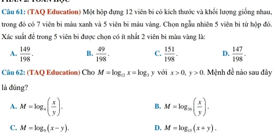 (TAQ Education) Một hộp đựng 12 viên bi có kích thước và khối lượng giống nhau,
trong đó có 7 viên bi màu xanh và 5 viên bi màu vàng. Chọn ngẫu nhiên 5 viên bi từ hộp đó.
Xác suất để trong 5 viên bi được chọn có ít nhất 2 viên bi màu vàng là:
A.  149/198 .  49/198 .  151/198 .  147/198 . 
B.
C.
D.
Câu 62: (TAQ Education) Cho M=log _12x=log _3y với x>0, y>0 0. Mệnh đề nào sau đây
là đúng?
A. M=log _4( x/y ). M=log _36( x/y ). 
B.
C. M=log _9(x-y). D. M=log _15(x+y).