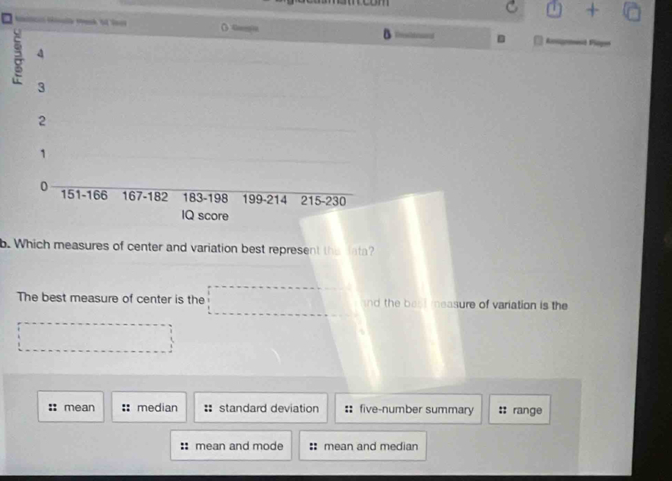+ sqrt() 
() Ga
B bd .
a 4
3
2
1
0 151 - 166 167 - 182 183 - 198 199 - 214 215 - 230
IQ score
b. Which measures of center and variation best represent the data?
The best measure of center is the nd the beat measure of variation is the
: mean median standard deviation five-number summary range
mean and mode mean and median