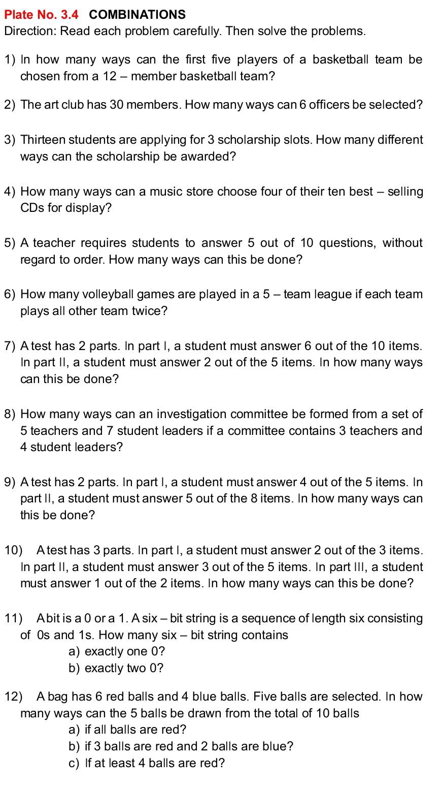 Plate No. 3.4 COMBINATIONS 
Direction: Read each problem carefully. Then solve the problems. 
1) In how many ways can the first five players of a basketball team be 
chosen from a 12 - member basketball team? 
2) The art club has 30 members. How many ways can 6 officers be selected? 
3) Thirteen students are applying for 3 scholarship slots. How many different 
ways can the scholarship be awarded? 
4) How many ways can a music store choose four of their ten best - selling 
CDs for display? 
5) A teacher requires students to answer 5 out of 10 questions, without 
regard to order. How many ways can this be done? 
6) How many volleyball games are played in a 5 - team league if each team 
plays all other team twice? 
7) A test has 2 parts. In part I, a student must answer 6 out of the 10 items. 
In part II, a student must answer 2 out of the 5 items. In how many ways 
can this be done? 
8) How many ways can an investigation committee be formed from a set of
5 teachers and 7 student leaders if a committee contains 3 teachers and
4 student leaders? 
9) A test has 2 parts. In part I, a student must answer 4 out of the 5 items. In 
part II, a student must answer 5 out of the 8 items. In how many ways can 
this be done? 
10) Atest has 3 parts. In part I, a student must answer 2 out of the 3 items. 
In part II, a student must answer 3 out of the 5 items. In part III, a student 
must answer 1 out of the 2 items. In how many ways can this be done? 
11) Abit is a 0 or a 1. A six - bit string is a sequence of length six consisting 
of 0s and 1s. How many six - bit string contains 
a) exactly one 0? 
b) exactly two 0? 
12) A bag has 6 red balls and 4 blue balls. Five balls are selected. In how 
many ways can the 5 balls be drawn from the total of 10 balls 
a) if all balls are red? 
b) if 3 balls are red and 2 balls are blue? 
c) If at least 4 balls are red?