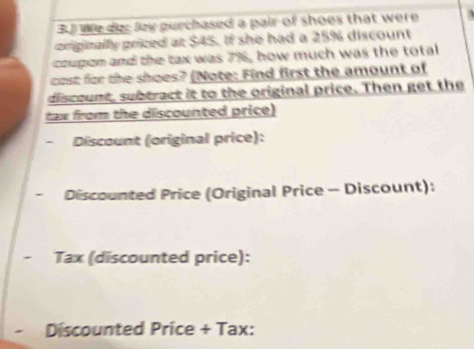 3J We der lay purchased a pair of shoes that were 1 
ciriginally priced at $45. If she had a 25% discount 
coupon and the tax was 7%, how much was the total 
cost for the shoes? (Note: Find first the amount of 
discount, subtract it to the original price. Then get the 
tax from the discounted price) 
- Discount (original price): 
Discounted Price (Original Price - Discount): 
Tax (discounted price): 
Discounted Price + Tax: