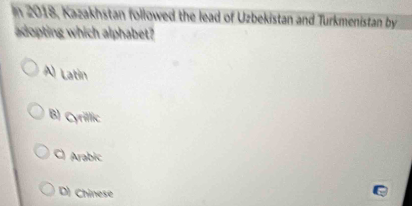 2018, Kazakhstan followed the lead of Uzbekistan and Turkmenistan by
adopting which alphabet?
A) Latin
B) Cyrillic
C) Arabic
D) Chinese