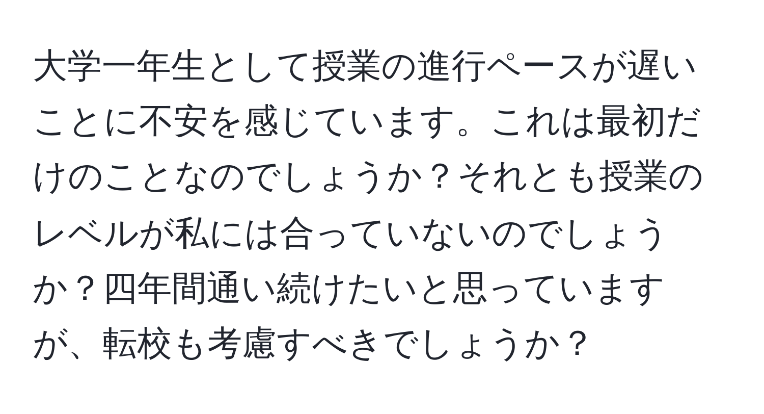 大学一年生として授業の進行ペースが遅いことに不安を感じています。これは最初だけのことなのでしょうか？それとも授業のレベルが私には合っていないのでしょうか？四年間通い続けたいと思っていますが、転校も考慮すべきでしょうか？