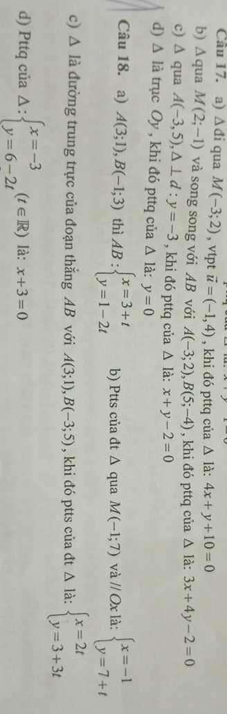 △ di qua M(-3;2) , vtpt vector u=(-1,4) , khi đó pttq của △ ldot a:4x+y+10=0
b) △ qua M(2;-1) và song song với AB với A(-3;2), B(5;-4) , khi đó pttq của △ ldot a:3x+4y-2=0
c) △ qua A(-3,5), △ ⊥ d:y=-3 , khi đó pttq của △ là: x+y-2=0
d) △ l_i à trục C y , khi đó pttq của △ ldot a:y=0
Câu 18. a) A(3;1),B(-1;3) thì AB:beginarrayl x=3+t y=1-2tendarray. b) Ptts của đt △ qua M(-1;7) và // Ox là: beginarrayl x=-1 y=7+tendarray.
c) △ Idot a đường trung trực của đoạn thắng AB với A(3;1), B(-3;5) , khi đó ptts của đt Δ là: beginarrayl x=2t y=3+3tendarray.
d) Pttq của Delta :beginarrayl x=-3 y=6-2tendarray.  (t∈ R) là: x+3=0