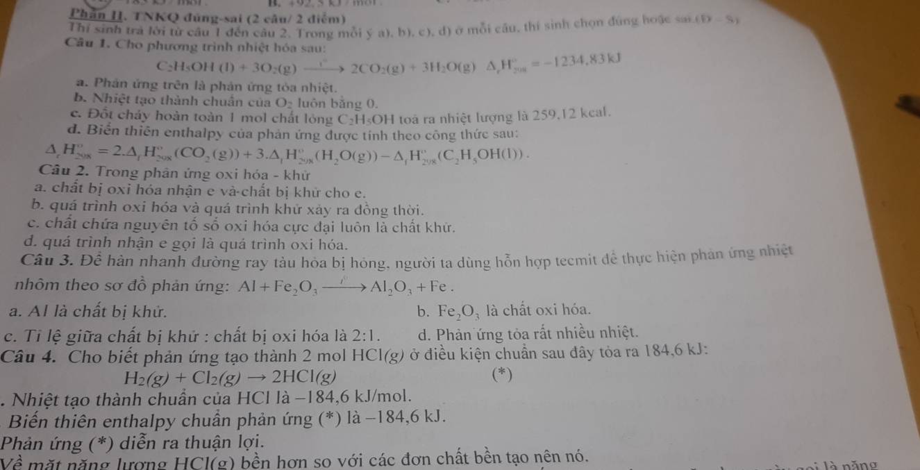 492.5 Q  m 
Phần II. TNKQ đúng-sai (2 câu/ 2 điểm)
Thí sinh trả lời từ câu 1 đến câu 2. Trong mỗi ý a), b), c), d) ở mỗi câu, thí sinh chọn đúng hoặc sai (8x-8)
Câu 1. Cho phương trình nhiệt hóa sau:
C_2H_5OH(l)+3O_2(g)xrightarrow r2CO2CO_2(g)+3H_2O(g)△ _rH_(201)°=-1234,83kJ
a. Phản ứng trên là phản ứng tỏa nhiệt.
b. Nhiệt tạo thành chuân của O_2 luôn bǎng 0.
c. Đốt cháy hoàn toàn 1 mol chất lỏng C_2H_5OH I toà ra nhiệt lượng là 259,12 kcal.
d. Biến thiên enthalpy của phản ứng được tỉnh theo công thức sau:
△ _rH_(2008)^o=2.△ _rH_(208)°(CO_2(g))+3.△ _1H_(2008)°(H_(2008)°O(g))-△ _fH_(208)°(C_2H_5OH(l)).
Câu 2. Trong phân ứng oxi hóa - khử
a. chất bị oxi hóa nhận e và chất bị khử cho e.
b. quá trình oxi hóa và quá trình khử xảy ra đồng thời.
c. chất chứa nguyên tố số oxi hóa cực đại luôn là chất khử.
d. quá trình nhận e gọi là quá trình oxi hóa.
Câu 3, Để hàn nhanh đường ray tàu hòa bị hóng, người ta dùng hỗn hợp tecmit để thực hiện phản ứng nhiệt
nhôm theo sơ đồ phản ứng: Al+Fe_2O_3to Al_2O_3+Fe.
a. Al là chất bị khử. b. Fe_2O_3 là chất oxi hóa.
c. Tỉ lệ giữa chất bị khử : chất bị oxi hóa là 2:1. d. Phản ứng tỏa rất nhiều nhiệt.
Câu 4. Cho biết phản ứng tạo thành 2 mol HCl(g) ở điều kiện chuẩn sau đây tỏa ra 184,6 kJ:
H_2(g)+Cl_2(g)to 2HCl(g) (*)
. Nhiệt tạo thành chuần của HCl là −184,6 kJ/mol.
Biến thiên enthalpy chuẩn phản ứng (*) là −184,6 kJ.
Phản ứng (*) diễn ra thuận lợi.
Về mặt năng lượng HCl(g) bền hơn so với các đơn chất bền tạo nên nó.
l à   năno