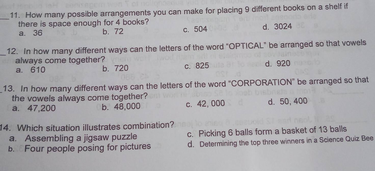 How many possible arrangements you can make for placing 9 different books on a shelf if
there is space enough for 4 books?
a. 36 b. 72 c. 504 d. 3024
_12. In how many different ways can the letters of the word “OPTICAL” be arranged so that vowels
always come together?
a. 610 b. 720 c. 825 d. 920
13. In how many different ways can the letters of the word “CORPORATION” be arranged so that
the vowels always come together?
a. 47,200 b. 48,000 c. 42, 000 d. 50, 400
14. Which situation illustrates combination?
a. Assembling a jigsaw puzzle c. Picking 6 balls form a basket of 13 balls
b. Four people posing for pictures d. Determining the top three winners in a Science Quiz Bee