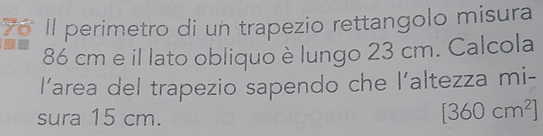 Il perimetro di un trapezio rettangolo misura
86 cm e il lato obliquo è lungo 23 cm. Calcola 
Yarea del trapezio sapendo che l’altezza mi- 
sura 15 cm.
[360cm^2]